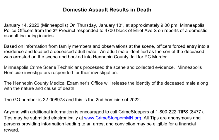 MPD confirms the domestic assault at 47th and Elliot Ave S  reported last night resulted in a homicide. The second for Mpls this year.  The original dispatch stated the victim was hit in the head with a hammer.   The adult male son was taken into custody.