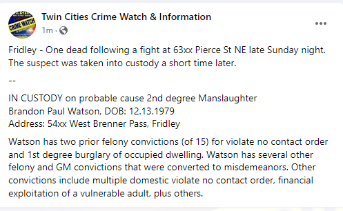 Fridley - One dead following a fight at 63xx Pierce St NE late Sunday night.  - IN CUSTODY on PC 2nd degree Manslaughter Brandon Paul Watson, DOB: 12.13.1979  Multiple prior felony convictions, some were converted to misdemeanors 