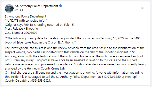 St. Anthony PD has an update on the shots fired incident from Feb. 15 in front of City Hall, 34th/Silver Lk Rd.  Two people were ID'd and arrested from the shooter vehicle. The victim who was shot at was ID and was uninjured.  