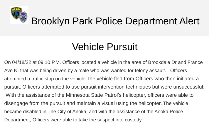 Brooklyn Park police say a man wanted for felony assault was arrested after a pursuit that began near Brookdale Dr. & France Ave. N. around 9:10 p.m. ended in Anoka. A State Patrol helicopter was used to maintain visual of the suspect after officers disengaged pursuit