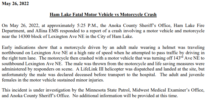 Ham Lake - Fatal motorcycle crash at 143xx Lexington Ave NE early Thursday evening.   Sheriff said the MC tried to pass traffic at a high rate of speed in the right turn lane & crashed into a turning vehicle.  The occupants of the other vehicle sustained minor injuries