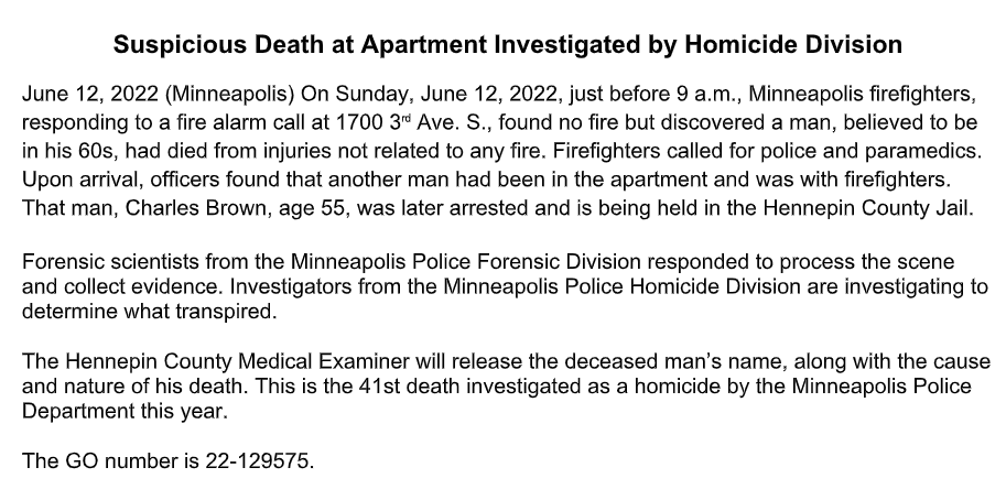 A man believed to be in his 60s was found dead inside an apartment just before 9 a.m. today at 1700 3rd Ave. S. in Minneapolis, police said. A man who was also inside, Charles Brown, 55, was taken into custody. - It's the 41st homicide in the city this year