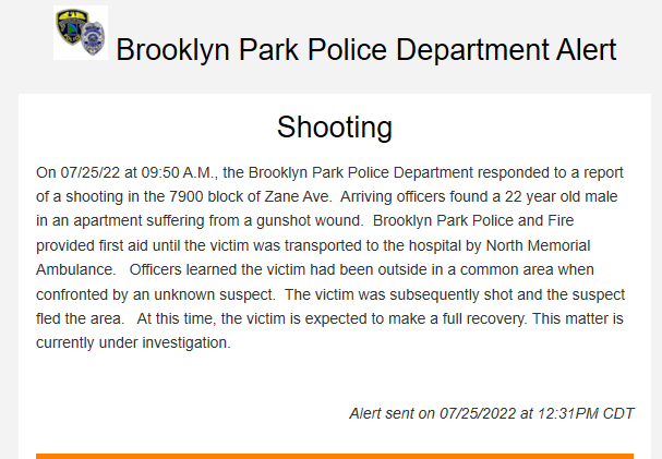 Brooklyn Park police report a shooting this morning about 9:50 a.m. near 79xx Zane Ave N. A 22-year-old male was outside and was shot by an unknown suspect.  The victim is expected to recover.  No suspect info provided