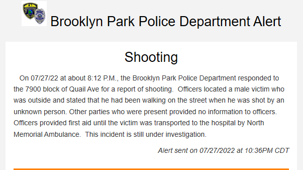 Brooklyn Park - Shooting. On 07/27/22 at about 8:12 P.M., PD responded to 79xx Quail Ave for a report of shooting.  Officers located a male victim who was outside and stated that he had been walking on the street when he was shot by an unknown person. Others uncooperative