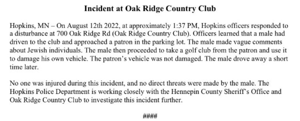 Hopkins police report a disturbance Friday afternoon at Oak Ridge Country Club. A male made vague comments about Jewish people & then damaged his own vehicle w a golf club. HCSO and Orono PD later made contact w the male. He was transported to a hospital for further evaluation