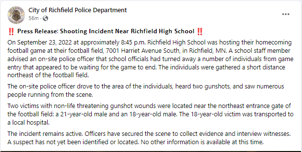 From Richfield PD.  Staff advised that several people had been turned away from the game. Those people gathered NE of the field. Police heard shots and saw people running. Two people sustained NLT gunshot injuries, a 21 yr old and an 18 yr old. No suspects ID'd yet