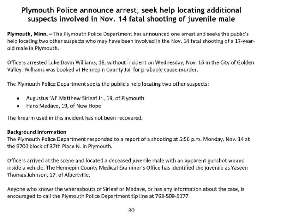 Plymouth police seeking two suspects in Monday's shooting homicide of a juvenile.  Augustus 'AJ' Matthew Sirleaf Jr., 19, of Plymouth  Hans Madave, 19, of New Hope  The firearm used in this incident has not been recovered.  Luke Davin Williams, 18, is in custody