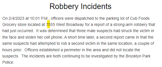 Robbery incidents Saturday night in Brooklyn Park at Cub Foods, 7555 W Broadway Ave. Three male suspects struck a victim in at least one of the incidents. Suspects not located at the time