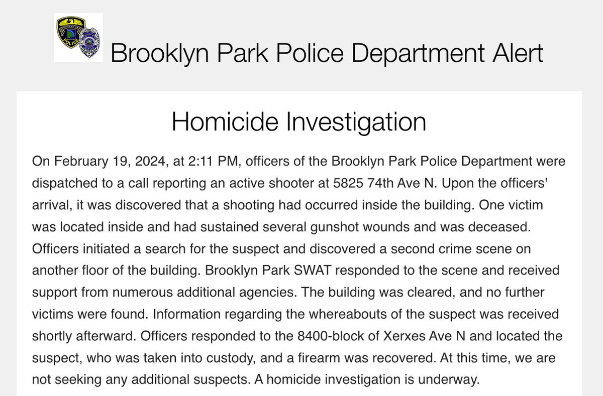BPPD confirms the homicide investigation and says a suspect was taken into custody: Homicide Investigation - On February 19, 2024, at 2:11 PM, officers of the Brooklyn Park Police Department were dispatched to a call reporting an active shooter at 5825 74th Ave N.