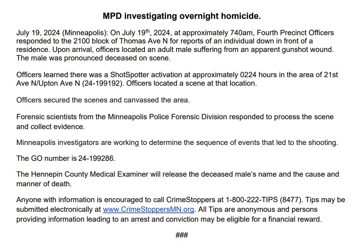 Minneapolis Police say around 7:40 a.m. today, they responded to a report of a person down in front of a residence in the 2100 block of Thomas Ave. N. When they got there, they found an adult male with an apparent gunshot wound. He was pronounced dead at the scene. Earlier this morning, around 2:24 a.m., there was a ShotSpotter activation in the area of 21st Ave. N. & Upton Ave. N., where officers found evidence of a shooting.